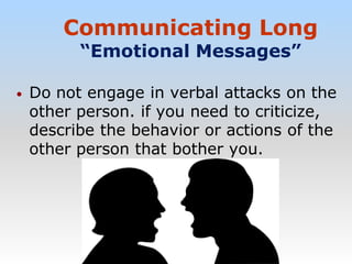 Communicating Long
“Emotional Messages”
• Do not engage in verbal attacks on the
other person. if you need to criticize,
describe the behavior or actions of the
other person that bother you.
 