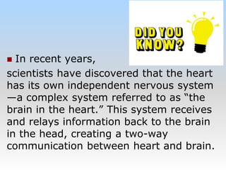  In recent years,
scientists have discovered that the heart
has its own independent nervous system
—a complex system referred to as “the
brain in the heart.” This system receives
and relays information back to the brain
in the head, creating a two-way
communication between heart and brain.
 