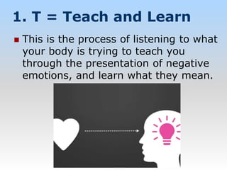 1. T = Teach and Learn
 This is the process of listening to what
your body is trying to teach you
through the presentation of negative
emotions, and learn what they mean.
 