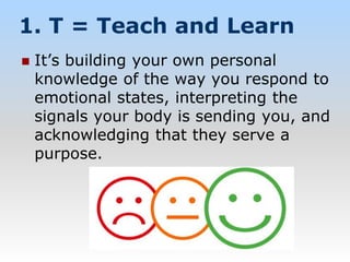 1. T = Teach and Learn
 It’s building your own personal
knowledge of the way you respond to
emotional states, interpreting the
signals your body is sending you, and
acknowledging that they serve a
purpose.
 