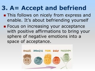 3. A= Accept and befriend
 This follows on nicely from express and
enable. It’s about befriending yourself
 Focus on increasing your acceptance
with positive affirmations to bring your
sphere of negative emotions into a
space of acceptance.
 