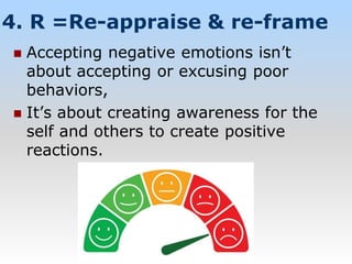 4. R =Re-appraise & re-frame
 Accepting negative emotions isn’t
about accepting or excusing poor
behaviors,
 It’s about creating awareness for the
self and others to create positive
reactions.
 