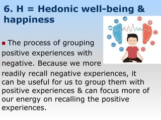 6. H = Hedonic well-being &
happiness
 The process of grouping
positive experiences with
negative. Because we more
readily recall negative experiences, it
can be useful for us to group them with
positive experiences & can focus more of
our energy on recalling the positive
experiences.
 