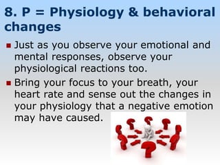 8. P = Physiology & behavioral
changes
 Just as you observe your emotional and
mental responses, observe your
physiological reactions too.
 Bring your focus to your breath, your
heart rate and sense out the changes in
your physiology that a negative emotion
may have caused.
 