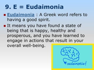 9. E = Eudaimonia
 Eudaimonia : A Greek word refers to
having a good spirit.
 It means you have found a state of
being that is happy, healthy and
prosperous, and you have learned to
engage in actions that result in your
overall well-being.
 