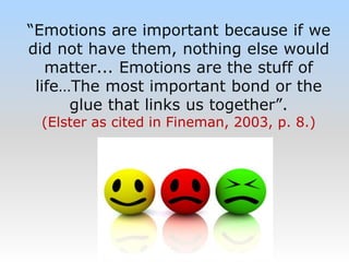 “Emotions are important because if we
did not have them, nothing else would
matter... Emotions are the stuff of
life…The most important bond or the
glue that links us together”.
(Elster as cited in Fineman, 2003, p. 8.)
 