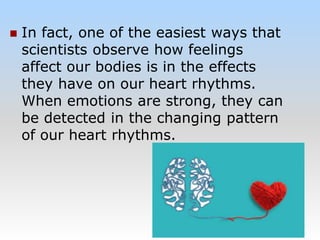  In fact, one of the easiest ways that
scientists observe how feelings
affect our bodies is in the effects
they have on our heart rhythms.
When emotions are strong, they can
be detected in the changing pattern
of our heart rhythms.
 