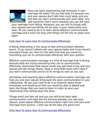 Have you been experiencing bad moments in your
                marriage life lately? Do you feel that it's because you
                and your spouse don't talk that much lately and you
                feel that you don't communicate with each other very
                well anymore? Don't worry because you can still save
  your marriage from failing. Moreover, you can still fix things with
  your spouse and everything will be okay in your relationship very
  soon. All you need to do is to learn about effective communication
  marriage and it won't be long until things will fall into its place once
  again.

Click Here To Learn How To Communicate Effectively!

A failing relationship is the cause of bad communication between
lovers. If you haven't talked with your spouse lately and if you haven't
discussed things yet, then it's the best time that you would try
everything you can to communicate effectively with your partner.

Effective communication marriage is a kind of marriage that is strong
because both are trying everything they can to communicate
effectively. Remember that issues would only get fixed if you and your
spouse will talk things clearly. Keep in mind that chaos won't stop if
you won't communicate and try to fix things as soon as you can.

Workshops and coaching about effective communication marriage can
help you and your spouse bring back the open communication in your
relationship. All you just need to do is to research about these
workshops and coaching so that you would be able to attend and
learn the things that you need to learn in order to save your
relationship from failing down the drain.

Things aren't too late yet and you can still bring back open
communication and keep the fire burning between you and your
spouse. Learn about effective communication right now and save your
marriage from divorce. I wish you all the best and good luck!

Click Here To Learn How To Communicate Effectively!
 