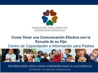 INFORMANDO, EDUCANDO, EMPODERANDO A LAS FAMILIAS
617-236-7210 | www.fcsn.org | fcsninfo@fcsn.org
Como Tener una Comunicación Efectiva con la
Escuela de su Hijo
Centro de Capacitación e Información para Padres
 