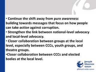 • Continue the shift away from pure awareness
building towards messages that focus on how people
can take action against corruption.
• Strengthen the link between national-level advocacy
and local-level advocacy.
• Closer collaboration between groups at the local
level, especially between CCCs, youth groups, and
theatre groups.
•Closer collaboration between CCCs and elected
bodies at the local level.

 