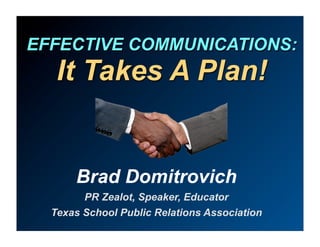 EFFECTIVE COMMUNICATIONS:
   It Takes A Plan!


      Brad Domitrovich
        PR Zealot, Speaker, Educator
  Texas School Public Relations Association
 