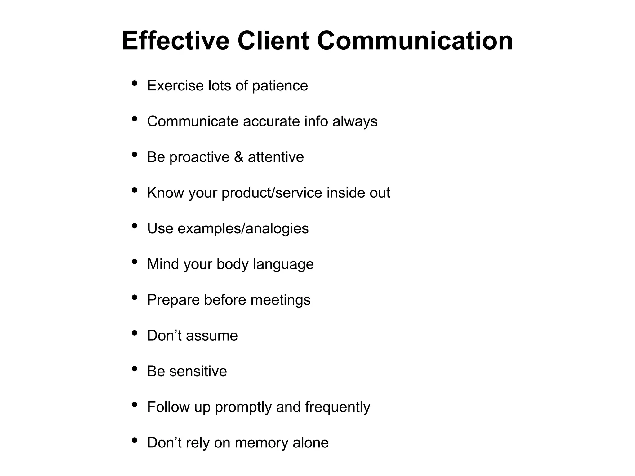 Effective Client Communication
• Exercise lots of patience
• Communicate accurate info always
• Be proactive & attentive
• Know your product/service inside out
• Use examples/analogies
• Mind your body language
• Prepare before meetings
• Don’t assume
• Be sensitive
• Follow up promptly and frequently
• Don’t rely on memory alone
 