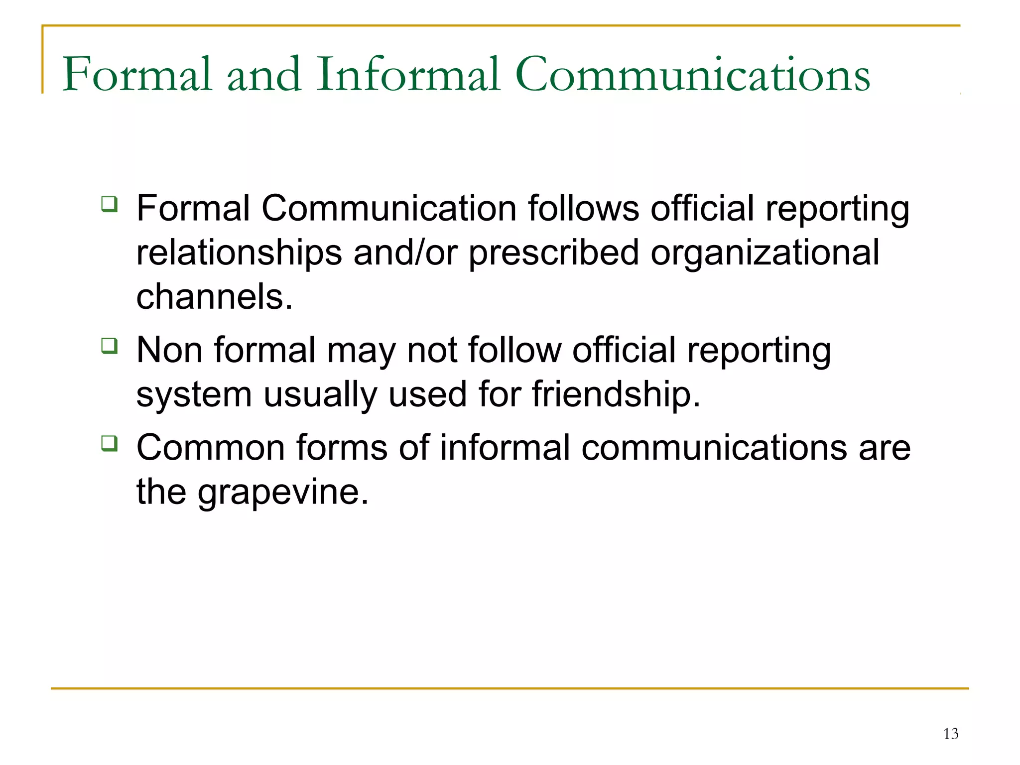 13
Formal and Informal Communications
 Formal Communication follows official reporting
relationships and/or prescribed organizational
channels.
 Non formal may not follow official reporting
system usually used for friendship.
 Common forms of informal communications are
the grapevine.
 