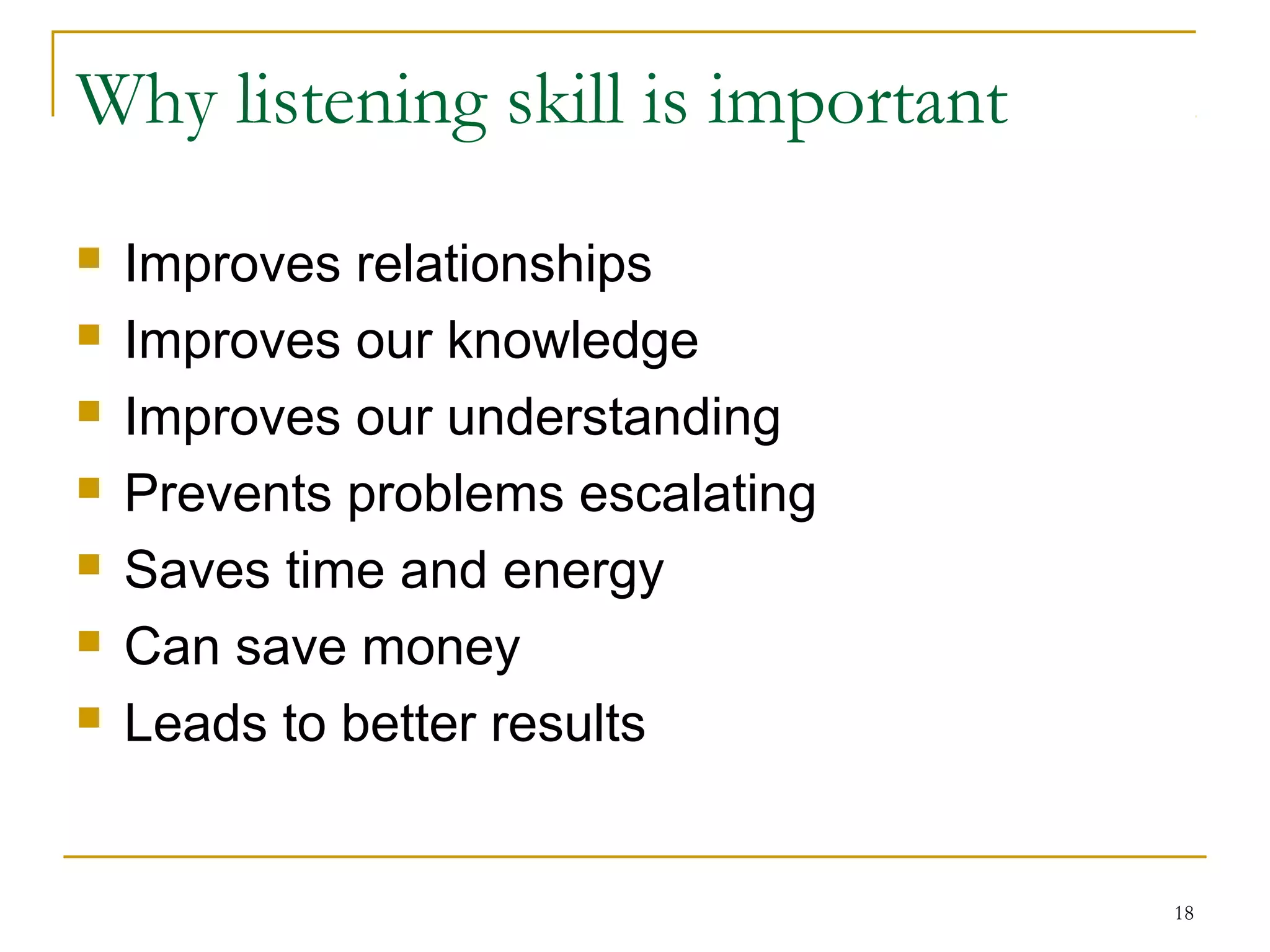 Why listening skill is important
 Improves relationships
 Improves our knowledge
 Improves our understanding
 Prevents problems escalating
 Saves time and energy
 Can save money
 Leads to better results
18
 