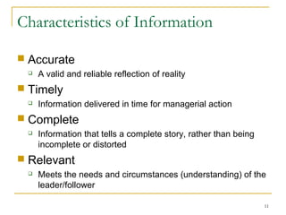 11
Characteristics of Information
 Accurate
 A valid and reliable reflection of reality
 Timely
 Information delivered in time for managerial action
 Complete
 Information that tells a complete story, rather than being
incomplete or distorted
 Relevant
 Meets the needs and circumstances (understanding) of the
leader/follower
 
