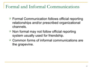 13
Formal and Informal Communications
 Formal Communication follows official reporting
relationships and/or prescribed organizational
channels.
 Non formal may not follow official reporting
system usually used for friendship.
 Common forms of informal communications are
the grapevine.
 