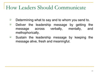 15
How Leaders Should Communicate
 Determining what to say and to whom you send to.
 Deliver the leadership message by getting the
message across verbally, mentally, and
methophorically.
 Sustain the leadership message by keeping the
message alive, fresh and meaningful.
 