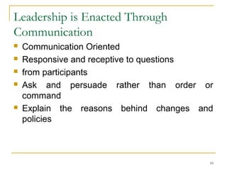 Leadership is Enacted Through
Communication
 Communication Oriented
 Responsive and receptive to questions
 from participants
 Ask and persuade rather than order or
command
 Explain the reasons behind changes and
policies
16
 