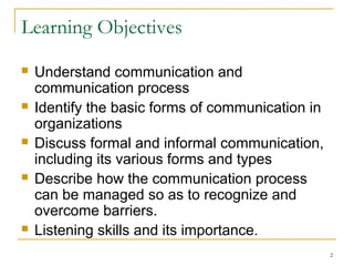 2
Learning Objectives
 Understand communication and
communication process
 Identify the basic forms of communication in
organizations
 Discuss formal and informal communication,
including its various forms and types
 Describe how the communication process
can be managed so as to recognize and
overcome barriers.
 Listening skills and its importance.
 