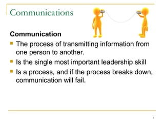 3
Communications
Communication
 The process of transmitting information from
one person to another.
 Is the single most important leadership skill
 Is a process, and if the process breaks down,
communication will fail.
 