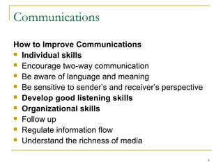 6
Communications
How to Improve Communications
 Individual skills
 Encourage two-way communication
 Be aware of language and meaning
 Be sensitive to sender’s and receiver’s perspective
 Develop good listening skills
 Organizational skills
 Follow up
 Regulate information flow
 Understand the richness of media
 