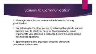 Barriers to Communication
 Messages do not come across to the listener in the way
you intended.
 Not listening to the other person by allowing thoughts to wander,
listening only to what you have to, filtering out what is not
important to you, planning a response before the other person
has finished speaking.
 Spending more time arguing or debating along with
put-downs and sarcasm.
 