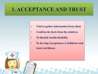 • Vital to gather information from client
• Confirm the facts from the relatives
• To identify health disability
• To develop Acceptances ,Confidence and
trust worthiness
1. ACCEPTANCE AND TRUST
 