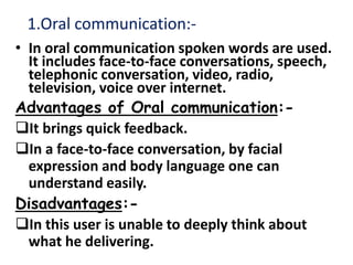 1.Oral communication:-
• In oral communication spoken words are used.
It includes face-to-face conversations, speech,
telephonic conversation, video, radio,
television, voice over internet.
Advantages of Oral communication:-
It brings quick feedback.
In a face-to-face conversation, by facial
expression and body language one can
understand easily.
Disadvantages:-
In this user is unable to deeply think about
what he delivering.
 