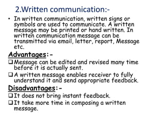 2.Written communication:-
• In written communication, written signs or
symbols are used to communicate. A written
message may be printed or hand written. In
written communication message can be
transmitted via email, letter, report, Message
etc.
Advantages:-
Message can be edited and revised many time
before it is actually sent.
A written message enables receiver to fully
understand it and send appropriate feedback.
Disadvantages:-
It does not bring instant feedback.
It take more time in composing a written
message.
 