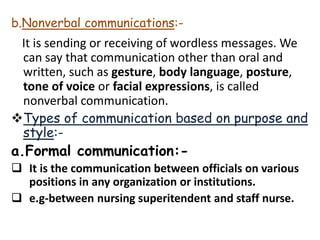b.Nonverbal communications:-
It is sending or receiving of wordless messages. We
can say that communication other than oral and
written, such as gesture, body language, posture,
tone of voice or facial expressions, is called
nonverbal communication.
Types of communication based on purpose and
style:-
a.Formal communication:-
 It is the communication between officials on various
positions in any organization or institutions.
 e.g-between nursing superitendent and staff nurse.
 