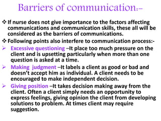 Barriers of communication:-
If nurse does not give importance to the factors affecting
communications and communication skills, these all will be
considered as the barriers of communications.
Following points also interfere to communication process:-
 Excessive questioning –It place too much pressure on the
client and is upsetting particularly when more than one
question is asked at a time.
 Making judgment –It labels a client as good or bad and
doesn’t accept him as individual. A client needs to be
encouraged to make independent decision.
 Giving position –It takes decision making away from the
client. Often a client simply needs an opportunity to
express feelings, giving opinion the client from developing
solutions to problem. At times client may require
suggestion.
 