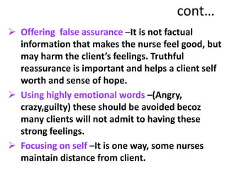 cont…
 Offering false assurance –It is not factual
information that makes the nurse feel good, but
may harm the client’s feelings. Truthful
reassurance is important and helps a client self
worth and sense of hope.
 Using highly emotional words –(Angry,
crazy,guilty) these should be avoided becoz
many clients will not admit to having these
strong feelings.
 Focusing on self –It is one way, some nurses
maintain distance from client.
 