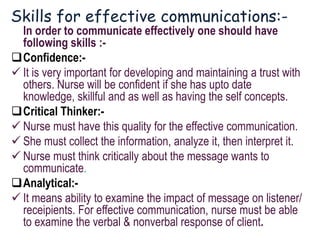 Skills for effective communications:-
In order to communicate effectively one should have
following skills :-
Confidence:-
 It is very important for developing and maintaining a trust with
others. Nurse will be confident if she has upto date
knowledge, skillful and as well as having the self concepts.
Critical Thinker:-
 Nurse must have this quality for the effective communication.
 She must collect the information, analyze it, then interpret it.
 Nurse must think critically about the message wants to
communicate.
Analytical:-
 It means ability to examine the impact of message on listener/
receipients. For effective communication, nurse must be able
to examine the verbal & nonverbal response of client.
 