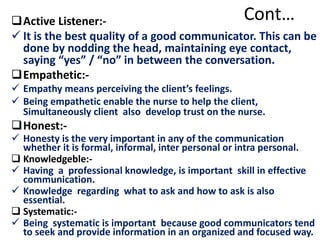 Cont…Active Listener:-
 It is the best quality of a good communicator. This can be
done by nodding the head, maintaining eye contact,
saying “yes” / “no” in between the conversation.
Empathetic:-
 Empathy means perceiving the client’s feelings.
 Being empathetic enable the nurse to help the client,
Simultaneously client also develop trust on the nurse.
Honest:-
 Honesty is the very important in any of the communication
whether it is formal, informal, inter personal or intra personal.
 Knowledgeble:-
 Having a professional knowledge, is important skill in effective
communication.
 Knowledge regarding what to ask and how to ask is also
essential.
 Systematic:-
 Being systematic is important because good communicators tend
to seek and provide information in an organized and focused way.
 