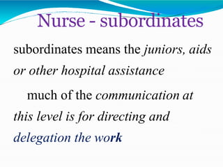 subordinates means the juniors, aids
or other hospital assistance
much of the communication at
this level is for directing and
delegation the work
Nurse - subordinates
 