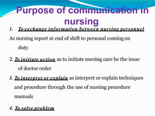 Purpose of communication in
nursing
1. To exchange information between nursing personnel
As nursing report at end of shift to personal comingon
duty
2. To initiate action as to initiate nursing care be the issue
of doctor order
3. To interpret or explain as interpret or explain techniques
and procedure through the use of nursing procedure
manuals
4. To solve problem
 