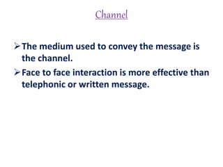 Channel
The medium used to convey the message is
the channel.
Face to face interaction is more effective than
telephonic or written message.
 