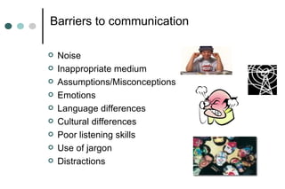 Barriers to communication
 Noise
 Inappropriate medium
 Assumptions/Misconceptions
 Emotions
 Language differences
 Cultural differences
 Poor listening skills
 Use of jargon
 Distractions
 
