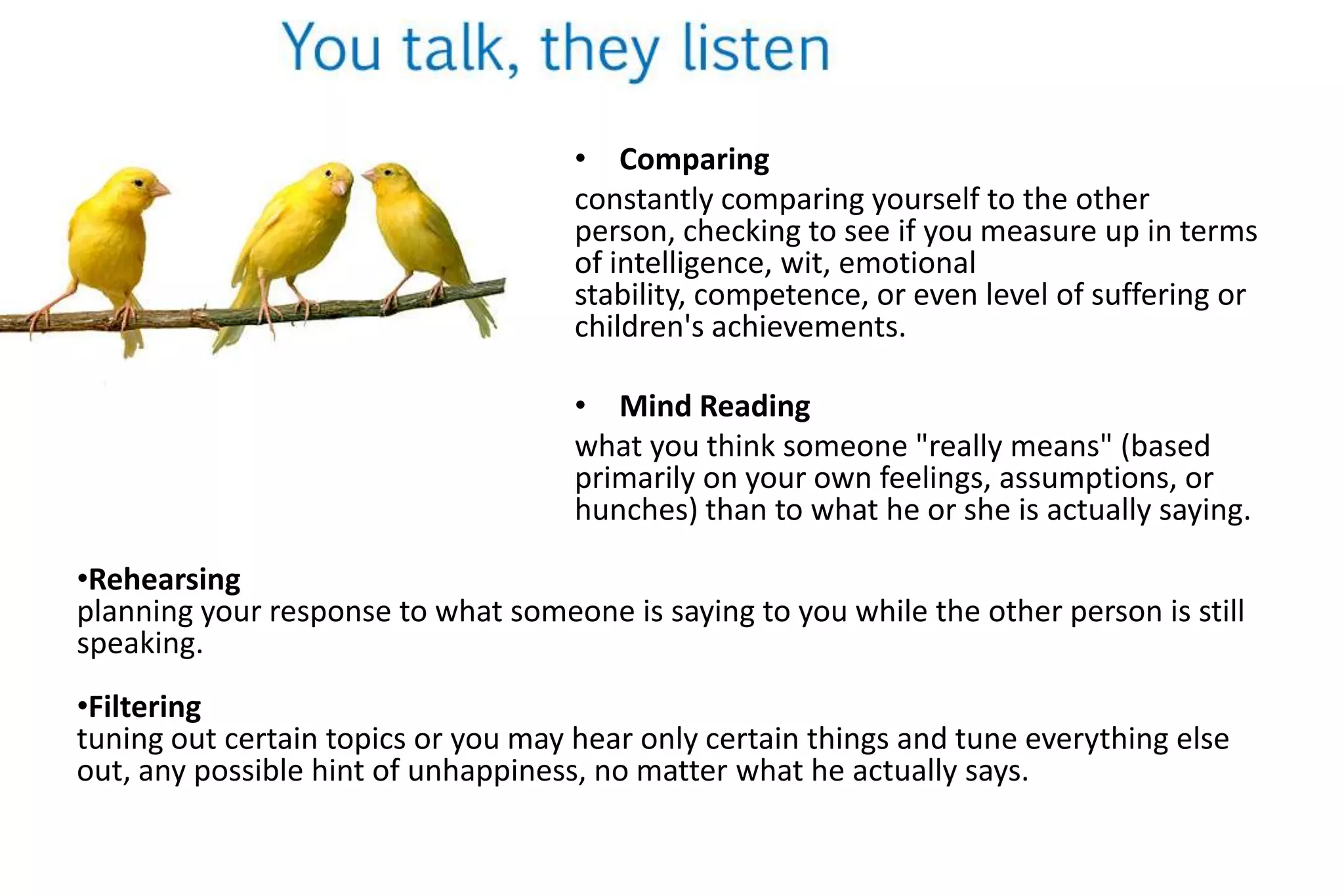 Steps in the listening processYou first respond emotionally, then intellectually.  Then you decide how to respond.Your knowledge, attitudes, values, beliefs and self-concept influences your perception.RespondingYour reaction to the message.  It can be emotional and intellectual.Your own needs, interests, attitudes, and knowledge affects your choice to pay attention.UnderstandingDeciding what the message means to you.Not everyone hears the same way.  Men actually prefer certain frequencies.ChoosingThe act of choosing to focus attention on the message.HearingThe reception of sound.Definition of listening:It is a physical and psychological process that involves choosing to listen, understanding, and respondingto symbolic messages from others.