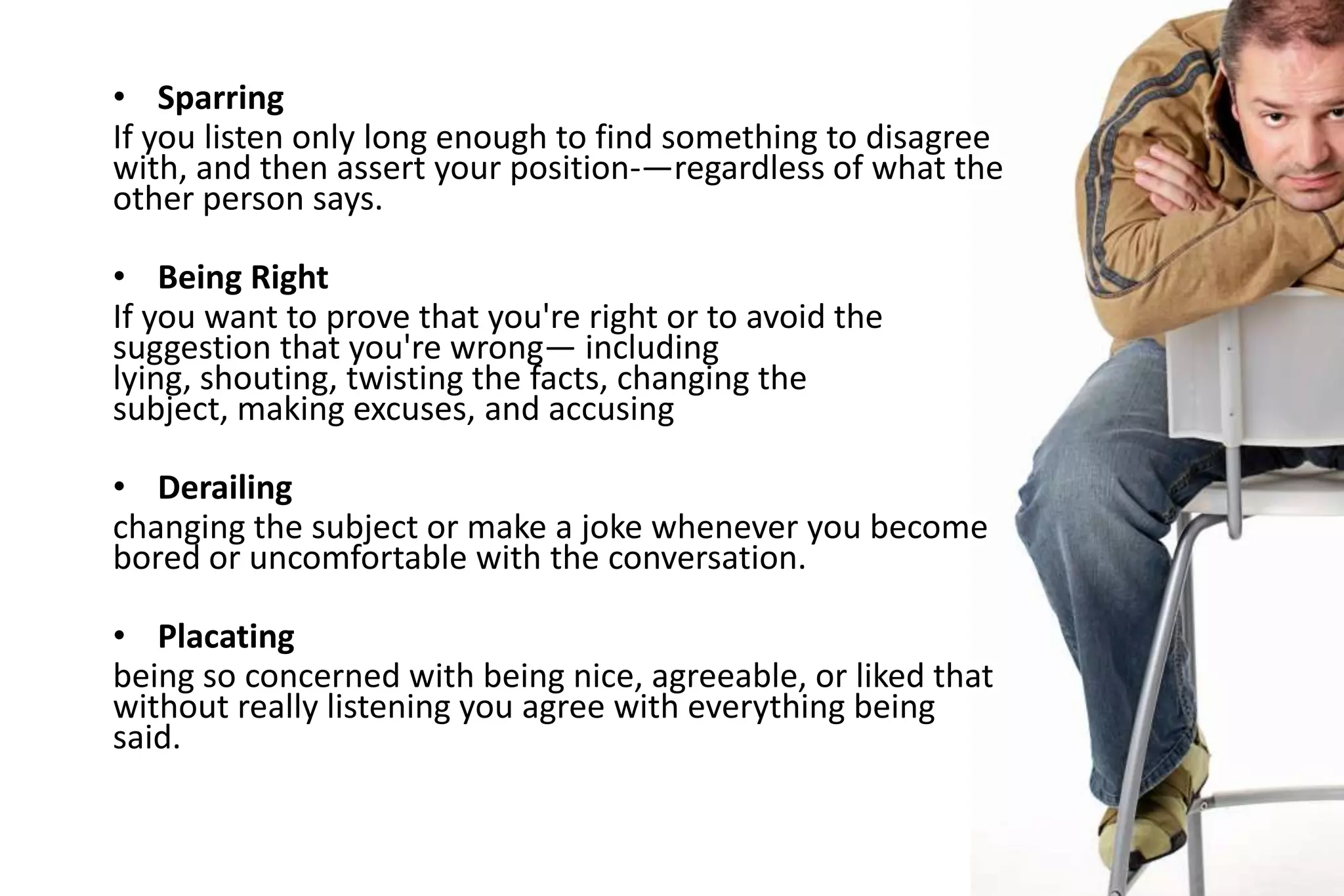 Comparingconstantly comparing yourself to the other person, checking to see if you measure up in terms of intelligence, wit, emotional stability, competence, or even level of suffering or children's achievements.Mind Readingwhat you think someone "really means" (based primarily on your own feelings, assumptions, or hunches) than to what he or she is actually saying.Rehearsingplanning your response to what someone is saying to you while the other person is still speaking. Filteringtuning out certain topics or you may hear only certain things and tune everything else out,any possible hint of unhappiness, no matter what he actually says. 