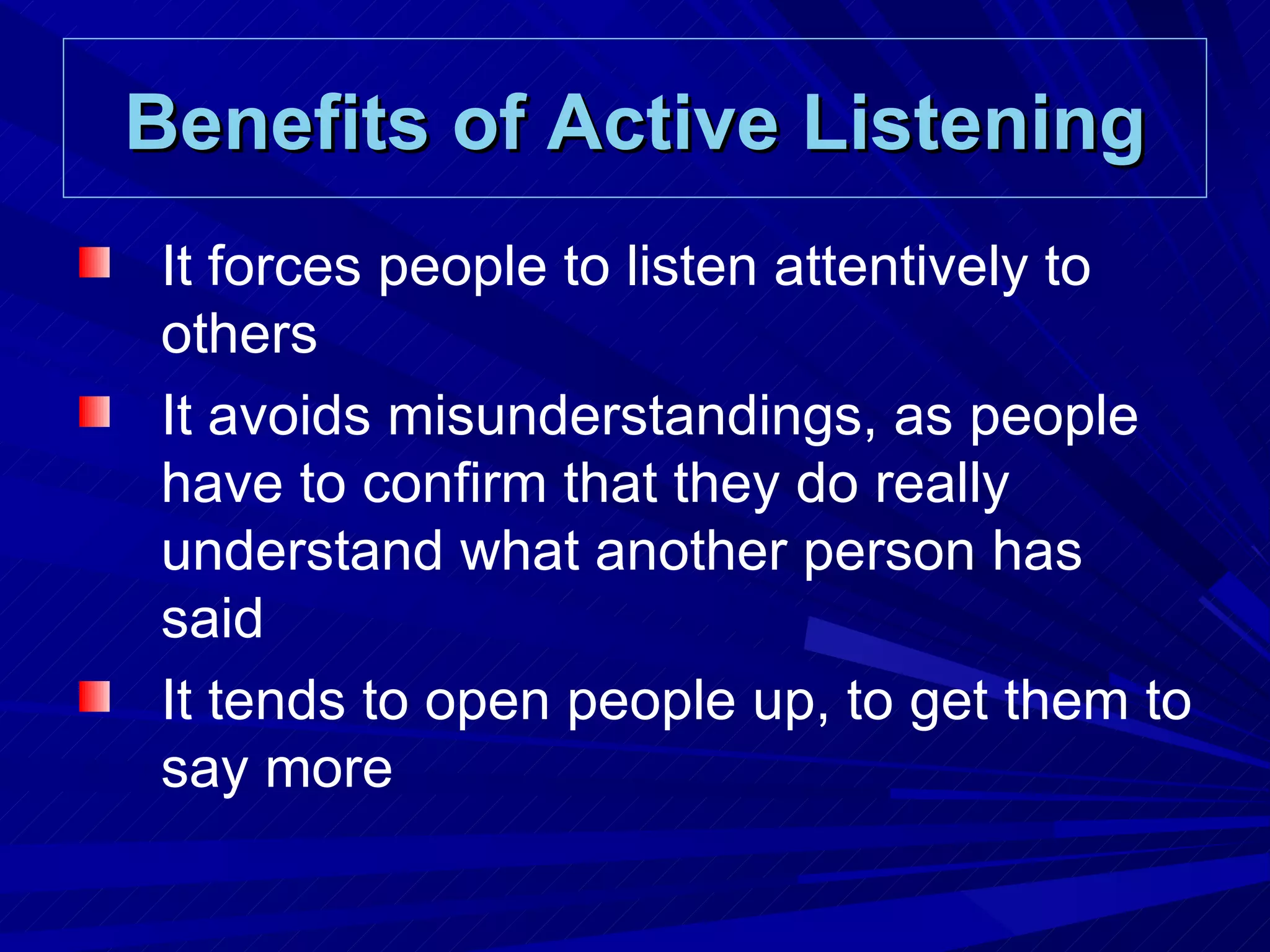 Benefits of Active Listening It forces people to listen attentively to others It avoids misunderstandings, as people have to confirm that they do really understand what another person has said It tends to open people up, to get them to say more 