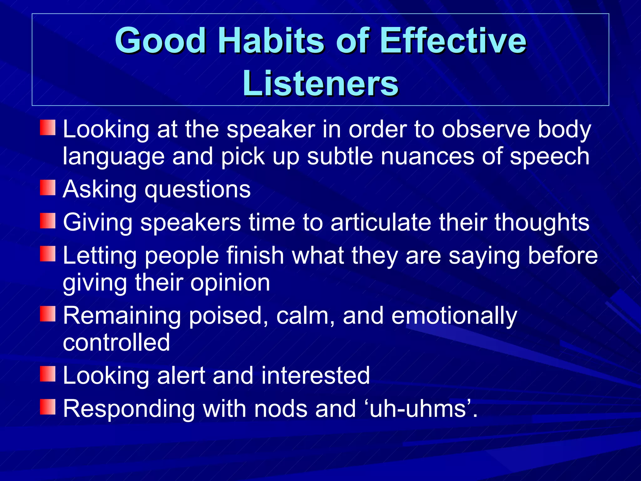 Good Habits of Effective Listeners Looking at the speaker in order to observe body language and pick up subtle nuances of speech Asking questions Giving speakers time to articulate their thoughts Letting people finish what they are saying before giving their opinion Remaining poised, calm, and emotionally controlled Looking alert and interested Responding with nods and ‘uh-uhms’.  