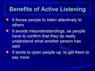 Benefits of Active Listening It forces people to listen attentively to others It avoids misunderstandings, as people have to confirm that they do really understand what another person has said It tends to open people up, to get them to say more 