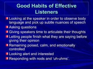 Good Habits of Effective Listeners Looking at the speaker in order to observe body language and pick up subtle nuances of speech Asking questions Giving speakers time to articulate their thoughts Letting people finish what they are saying before giving their opinion Remaining poised, calm, and emotionally controlled Looking alert and interested Responding with nods and ‘uh-uhms’.  