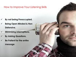How to Improve Your Listening Skills



   By not being Preoccupied.

   Being Open Minded & Non
    Defensive.

   Minimizing Interruptions.

   By Asking Questions.

   Be Patient for the entire
    message
 