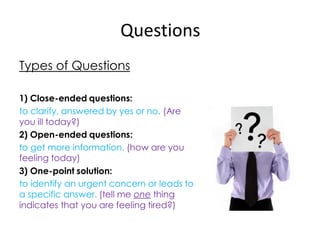 Questions
Types of Questions

1) Close-ended questions:
to clarify, answered by yes or no. (Are
you ill today?)
2) Open-ended questions:
to get more information. (how are you
feeling today)
3) One-point solution:
to identify an urgent concern or leads to
a specific answer. (tell me one thing
indicates that you are feeling tired?)
 