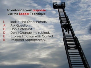 To enhance your response
    Use the Ladder Technique

L     look at the Other Person.
A     Ask Questions.
D     Don’t Interrupt.
D     Don’t Change the subject.
E     Express Emotion With Control.
R      Respond Appropriately.
 