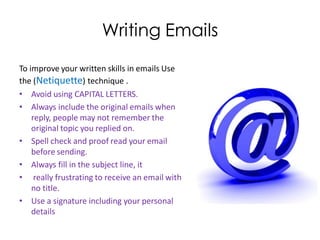 Writing Emails
To improve your written skills in emails Use
the (Netiquette) technique .
• Avoid using CAPITAL LETTERS.
• Always include the original emails when
    reply, people may not remember the
    original topic you replied on.
• Spell check and proof read your email
    before sending.
• Always fill in the subject line, it
• really frustrating to receive an email with
    no title.
• Use a signature including your personal
    details
 