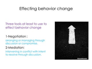 Effecting behavior change


Three tools at least to use to
effect behavior change

1-Negotiation :
arranging or managing through
discussion or compromise.
2-Mediation:
intervening in conflict with intent
to resolve through discussion.
 