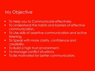 My Objective

   To Help you to Communicate effectively.
   To Understand the habits and barriers of effective
    communication.
   To Use skills of assertive communication and active
    listening.
   To Speak with more clarity, confidence and
    credibility.
   To Build a high trust environment.
   To Manage conflict situations.
   To Be motivated for better communicators.
 